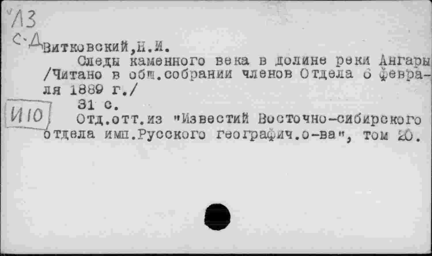 ﻿Азитковокий,Е.И.
Следы каменного века в долине реки Ангары /Читано в обш.собрании членов Отдела и февраля 1889 г./
і і і . ■	31 С.
и 10 j	Отд.отт.из '»Известий Восточно-сибирского
отдела имп.Русского география.о-ва•« том Ю.